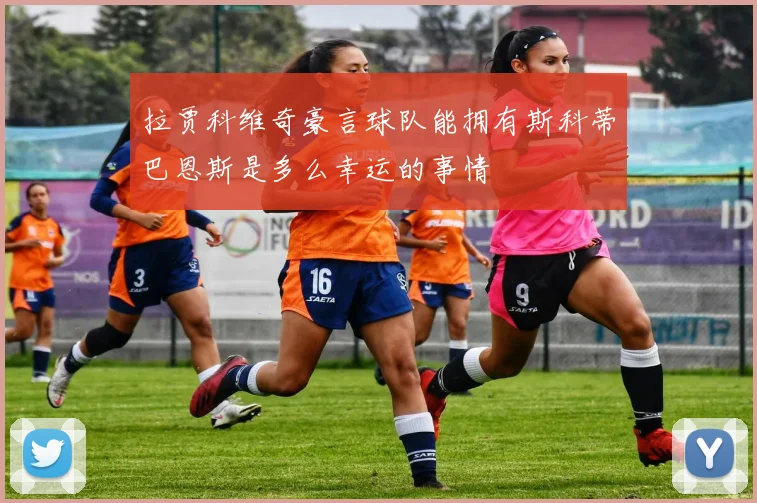 拉贾科维奇豪言球队能拥有斯科蒂巴恩斯是多么幸运的事情