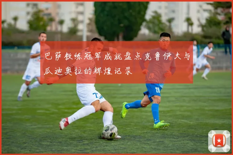 巴萨教练冠军成就盘点克鲁伊夫与瓜迪奥拉的辉煌记录