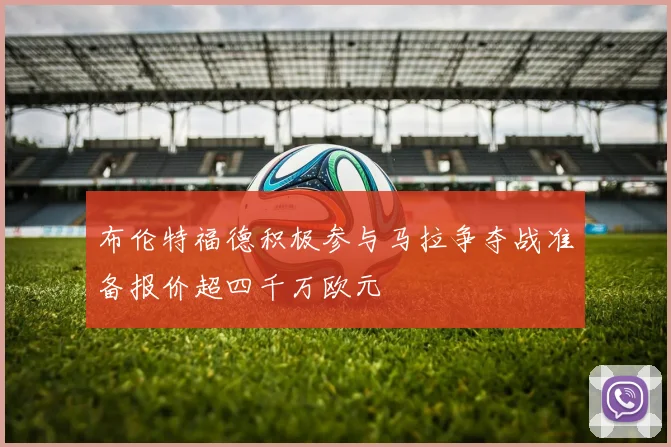 布伦特福德积极参与马拉争夺战准备报价超四千万欧元
