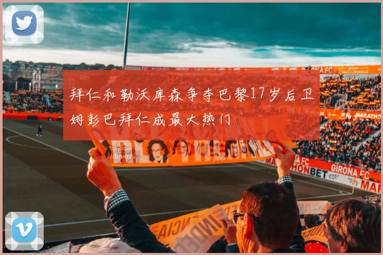 拜仁和勒沃库森争夺巴黎17岁后卫姆彭巴拜仁成最大热门