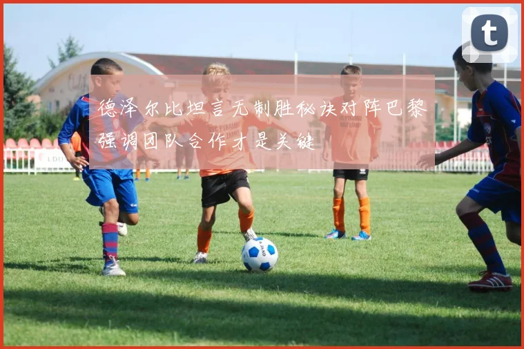 德泽尔比坦言无制胜秘诀对阵巴黎强调团队合作才是关键