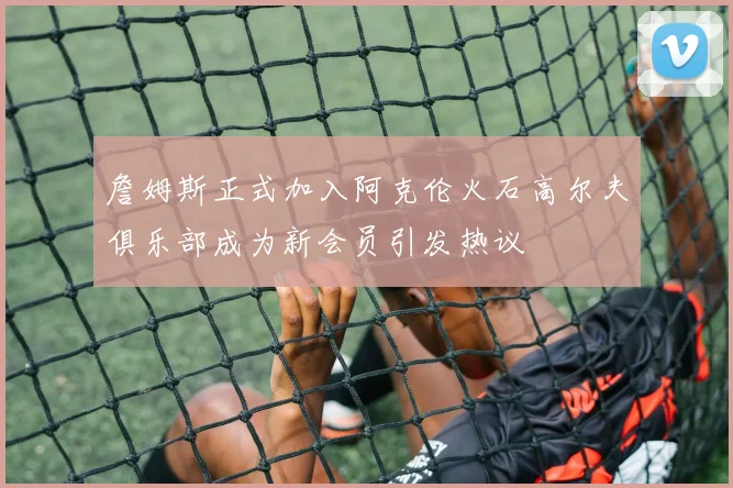 詹姆斯正式加入阿克伦火石高尔夫俱乐部成为新会员引发热议
