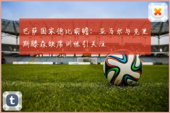 巴萨国家德比前瞻：亚马尔与克里斯滕森缺席训练引关注