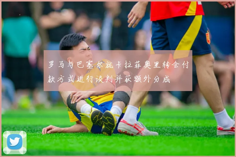 罗马与巴塞尔就卡拉菲奥里转会付款方式进行谈判并获额外分成