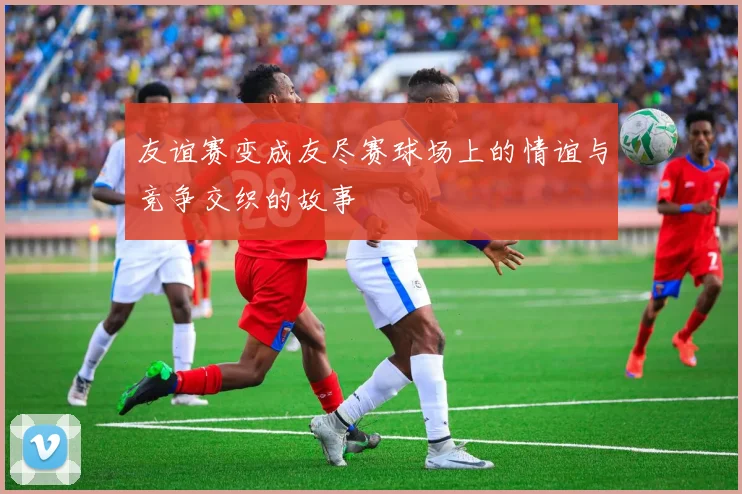 友谊赛变成友尽赛球场上的情谊与竞争交织的故事