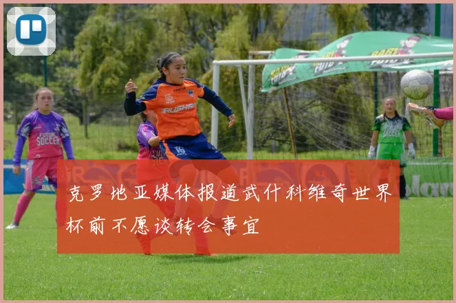 克罗地亚媒体报道武什科维奇世界杯前不愿谈转会事宜