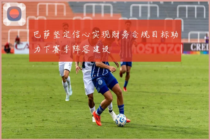 巴萨坚定信心实现财务合规目标助力下赛季阵容建设