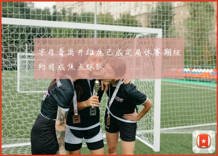 字母哥离开雄鹿已成定局休赛期纽约将成焦点球队
