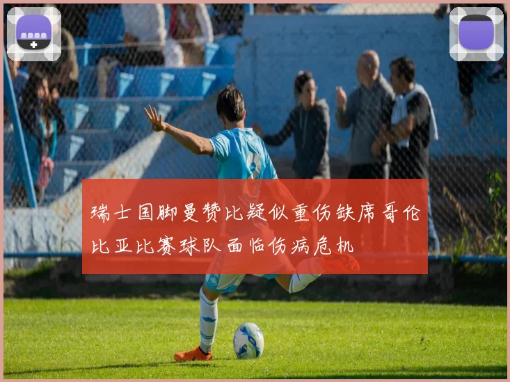 瑞士国脚曼赞比疑似重伤缺席哥伦比亚比赛球队面临伤病危机